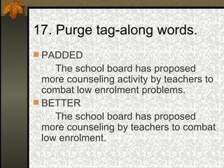 17. Purge tag-along words. PADDED The school board has proposed more counseling activity by teachers to combat low enrolment problems. BETTER The school board has proposed more counseling by teachers to combat low enrolment. 