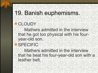 19. Banish euphemisms. CLOUDY Mathers admitted in the interview that he got too physical with his four-year-old son. SPECIFIC Mathers admitted in the interview that he beat his four-year-old son with a leather belt. 