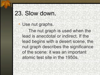Use nut graphs. The nut graph is used when the lead is anecdotal or indirect. If the lead begins with a desert scene, the nut graph describes the significance of the scene: it was an important atomic test site in the 1950s.  23. Slow down.  