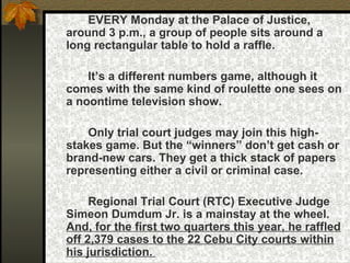 EVERY Monday at the Palace of Justice, around 3 p.m., a group of people sits around a long rectangular table to hold a raffle.  It’s a different numbers game, although it comes with the same kind of roulette one sees on a noontime television show.  Only trial court judges may join this high-stakes game. But the “winners” don’t get cash or brand-new cars. They get a thick stack of papers representing either a civil or criminal case.  Regional Trial Court (RTC) Executive Judge Simeon Dumdum Jr. is a mainstay at the wheel.  And, for the first two quarters this year, he raffled off 2,379 cases to the 22 Cebu City courts within his jurisdiction.  