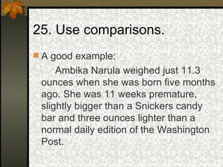 25. Use comparisons. A good example: Ambika Narula weighed just 11.3 ounces when she was born five months ago. She was 11 weeks premature, slightly bigger than a Snickers candy bar and three ounces lighter than a normal daily edition of the Washington Post. 