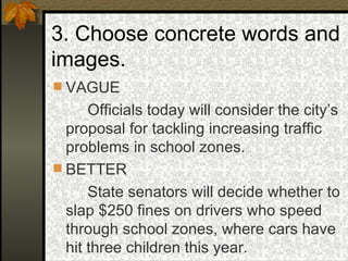 3. Choose concrete words and images. VAGUE Officials today will consider the city’s proposal for tackling increasing traffic problems in school zones. BETTER State senators will decide whether to slap $250 fines on drivers who speed through school zones, where cars have hit three children this year. 