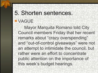 5. Shorten sentences. VAGUE Mayor Marquita Romano told City Council members Friday that her recent remarks about “crazy overspending” and “out-of-control giveaways” were not an attempt to intimidate the council, but rather were an effort to concentrate public attention on the importance of this week’s budget hearings. 