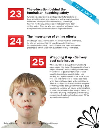 tip
                       The education behind the                                        s&
                                                                                             ide
     23                fundraiser - teaching safety
                       Fundraisers also provide a good opportunity for students to
                       learn about the safety and etiquette of selling, math, handling
                       money and the importance of community. These days,
                                                                                                as

                       however, fundraising companies do not recommend door
                       -to-door sales. Point out who kids can safely sell to and make
                       sure parents accompany children to neighbors houses.



                       The importance of online efforts

     24                Don’t forget about internet sales for remote relatives and friends.
                       As Internet shopping has increased in popularity so have
                       fundraising sales online. Use a company that has a solid online
                       presence to attract sales from out-of-state family and friends.




                                                  Wrapping it up - Delivery,

                             25                   pos
                                                  post sale issues
                                                  When your sale is over, get your fundraising
                                                  order placed right away. Because orders have to
                                                  be processed on the fundraising company end,
                                                     pro
                                                  you w want to get the orders in as soon as
                                                      will
                                                  possib
                                                  possible to avoid any possible delay. Use
                                                  tracki
                                                  tracking and reports to stay 'in the know' about
                                                  your s
                                                       sale and make sure to keep a cool head
                                                  when it comes to damaged and missing items.
                                                  When a lot of product is sold, chances are good
                                                  somet
                                                  something will be damaged or missing. A good
                                                  fundraising company will have a system in place
                                                  fundra
                                                  to make this process simple and you should not
                                                     ma
                                                  have to do anything. Most product fundraising
                                                        t
                                                  companies will replace chocolates, even if they
                                                  compa
                                                  were eeaten on the bus!




                                                                        8




BelieveKids.com • 1-877-7-BELIEVE • Home@BelieveKids.com
                                                                                                     9
 