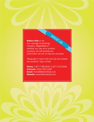 ab
                           ou
Believe Kids is not          tu
your average fundraising       s
company. Regardless of
whether you use us or another
company, we will provide any
information we can to help you succeed.

Please get in touch with us if we can answer
any question, big or small.

Phone: 1-877-7-BELIEVE (1.877.723.5438)
Colorado: (303) 200-1290
Email: Home@BelieveKids.com
Website: www.BelieveKids.com
 