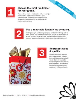 tip
                                                                                       s&
                   Choose the right fundraiser                                              ide
      1            for your group.
                   The most important consideration in fundraising is
                   to choose the right fundraiser for the group.
                   Take your time. Choosing the right fundraiser
                   allows for financial goals to be reached while
                                                                                               as


                   making parents happy.




                               Use a reputable fundraising company.

                 2             Finding the right fundraising company can be intimidating. Talk to
                               other people, talk to several companies and get multiple offers in
                               writing up-front before deciding. Research your options on the
                               internet, request information, make calls and check references!




                                                                    Represent value

                                                    3               & quality.
                                                                    Not all fundraising products
                                                                    are created equal. Choose
                                                                    only quality products that add
                                                                    value! Don't try to peddle
                                                                    fundraising items that are not
                                                                    quality. Present yourself with
                                                                    pride and respect and your
                                                                    customers will appreciate it.




BelieveKids.com • 1-877-7-BELIEVE • Home@BelieveKids.com
                                                                                                     1
 