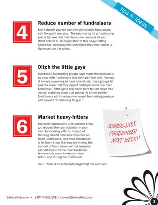 tip
                                                                                         s&
                                                                                              ide
                    Reduce number of fundraisers                                                 as

      4             Don’t stretch yourself too thin with smaller fundraisers
                    with low profit margins. The best way to hit a fundraising
                    goal is to have one main fundraiser and put all your
                    effort behind it. In preparation of this heavy-hitting
                    fundraiser, downplay the fundraisers that won't make a
                    big impact on the group.




                    Ditch the little guys

      5             Successful fundraising groups have made the decision to
                    do away with fundraisers that don't perform well. Instead
                    of always appearing to have a hand out, these groups let
                    parents know that they expect participation in one main
                    fundraiser. Although it may seem hard to turn down free
                    money, statistics show that getting rid of the smaller
                    fundraisers will increase your overall fundraising revenue
                    and prevent “fundraising fatigue.”




                    Market heavy-hitters

      6             Use every opportunity to let parents know
                    you request their participation in your
                    main fundraising efforts. Instead of
                    focusing limited time and resources on
                    small fundraisers, take that opportunity
                                                                             SCHOOL - W I D E
                                                                              FUNDR A I S E R
                                                                               NEXT W E E K ! !
                    to let them know that you are limiting the
                    number of fundraisers so that everyone
                    will participate in the main fundraiser.
                    Mention this main fundraiser often
                    before and during the fundraiser!

                    HINT: There is no substitute for getting the word out!




BelieveKids.com • 1-877-7-BELIEVE • Home@BelieveKids.com
                                                                                                      2
 
