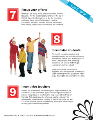tip
                                                                                        s&
                   Focus your efforts                                                        ide
     7             When you are ready, make a list of the items you will
                   focus on. Put the most impactful efforts at the top of
                   the list. When the time comes to get the fundraiser
                   underway, focus your efforts towards creating
                   fundraising success! Don't let anything distract you
                                                                                                as

                   from holding one successful fundraiser per semester.




                                                            8
                                                         Incentivize students
                                                         Prizes, silly contests, drawings and
                                                         school-wide glory are all huge motivators
                                                         for students. Giving gifts and recognition
                                                         doesn't have to cost a lot. Creating
                                                         excitement will ensure that kids get
                                                         involved to help their school!

                                                         Ideas - Cumulative student prize
                                                         programs, ice cream parties, extra recess,
                                                         lunch with the principal, classroom pizza
                                                         party, drawing for a bike or other fun item.




                   Incentivize teachers

      9            Reward the teachers for participating and they will help fuel the
                   excitement of the fundraiser. Some fundraising companies will
                   provide free product to teachers that help support the efforts of
                   the kids. Not recognizing the influence teachers have on the
                   success of a fundraiser is a mistake. A teacher can have fun with
                   it or put a negative spin on it depending. Give them something to
                   be happy about whenever possible.




BelieveKids.com • 1-877-7-BELIEVE • Home@BelieveKids.com
                                                                                                        3
 