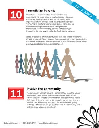 tip
                                                                                         s&
                      Incentivize Parents                                                     ide
     10               Parents need motivation too. It’s crucial that they
                      understand the importance of this fundraiser – i.e. what
                      the money is going towards, why it’s necessary, what
                      impact it will have on their child. Parents ultimately say
                                                                                                 as

                      'yes' or 'no' to the fundraiser when it comes home and we
                      know they often get out there and help get sales
                      themselves – so incentivizing parents so they will get
                      involved is the best way to make the fundraiser a success.


                      Ideas - If possible, offer student prizes that also appeal to parents.
                      Provide a special offer to parents, have a drawing for participating in the
                      fundraiser and make it easy for relatives to purchase items online. Offer
                      quality products to make parents look good!




                       Involve the community

      11               The community will rally around a school if they know the school
                       needs help. They do not have to have children going to the
                       school, they just need to know that their local community needs
                       their help. If there is a way to get the point across that they are
                       needed, they will step up and help. Society is built on giving
                       and support for others, so get out there into the community and
                       let them know you need their help!




BelieveKids.com • 1-877-7-BELIEVE • Home@BelieveKids.com
                                                                                                      4
 