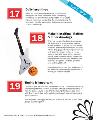 tip
                                                                                        s&
                       Daily incentives                                                      ide
     17                Giving out prizes everyday keeps the momentum up
                       throughout the whole fundraiser. Good fundraising
                       companies can provide items at no cost for you to use to
                       increase excitement surrounding the fundraiser during the
                                                                                                as

                       fundraiser. Look for a promotion that encourages students
                       to report sales daily!




                                                    Make it exciting - Raffles

                               18                   & other drawings
                                                    When you compare fundraising companies,
                                                    ask what raffle or drawing prizes they will
                                                    provide and get it in writing. You can always
                                                    add some additional prizes besides the ones
                                                    offered through your fundraising company as
                                                    well. Use the intercom system to reward
                                                    students daily with these prizes. It's quite
                                                    natural for excitement to fade a bit over the
                                                    course of the fundraiser, and a drawing can
                                                    rejuvinate everyone’s spirit and get them
                                                    back on the right track!

                                                    Ideas - Bikes, electronics, toys and games. If
                                                    you have time, get some local businesses to
                                                    donate gift cards or services.




                      Timing is important
     19               The time of year you host your fundraiser is critical. Don’t schedule the big
                      fundraiser right before vacation or holidays. Make sure not to schedule a
                      main fundraiser around some other fundraising effort (such as a book
                      fair). Don’t have it drag on for a whole month, you’ll lose enthusiasm and
                      your momentum.

                      HINT: Consider starting your fundraiser as soon as possible to beat other
                      groups ‘out of the gate’!




BelieveKids.com • 1-877-7-BELIEVE • Home@BelieveKids.com
                                                                                                      7
 