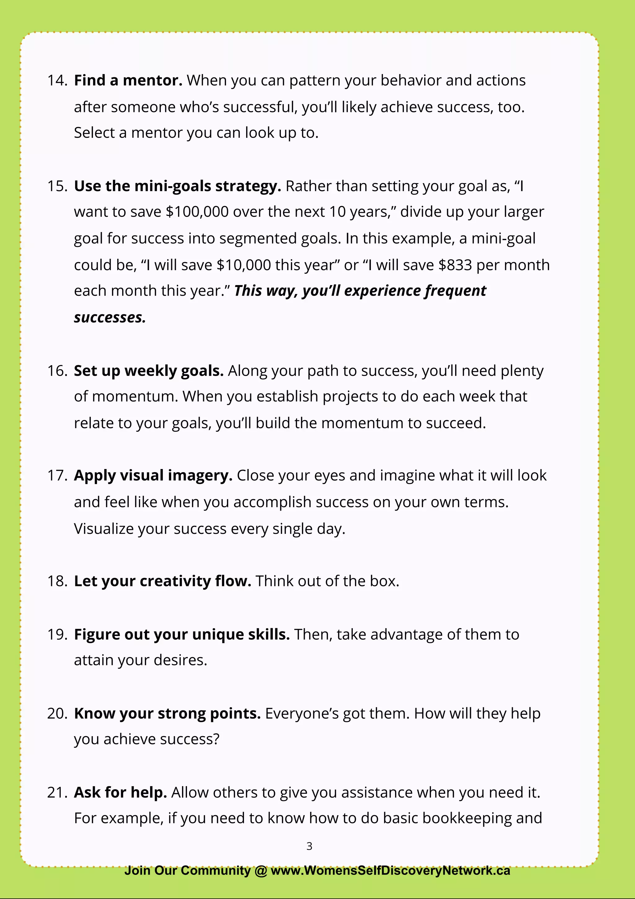3
14. Find a mentor. When you can pattern your behavior and actions
after someone who’s successful, you’ll likely achieve success, too.
Select a mentor you can look up to.
15. Use the mini-goals strategy. Rather than setting your goal as, “I
want to save $100,000 over the next 10 years,” divide up your larger
goal for success into segmented goals. In this example, a mini-goal
could be, “I will save $10,000 this year” or “I will save $833 per month
each month this year.” This way, you’ll experience frequent
successes.
16. Set up weekly goals. Along your path to success, you’ll need plenty
of momentum. When you establish projects to do each week that
relate to your goals, you’ll build the momentum to succeed.
17. Apply visual imagery. Close your eyes and imagine what it will look
and feel like when you accomplish success on your own terms.
Visualize your success every single day.
18. Let your creativity ﬂow. Think out of the box.
19. Figure out your unique skills. Then, take advantage of them to
attain your desires.
20. Know your strong points. Everyone’s got them. How will they help
you achieve success?
21. Ask for help. Allow others to give you assistance when you need it.
For example, if you need to know how to do basic bookkeeping and
3
Join Our Community @ www.WomensSelfDiscoveryNetwork.ca
 