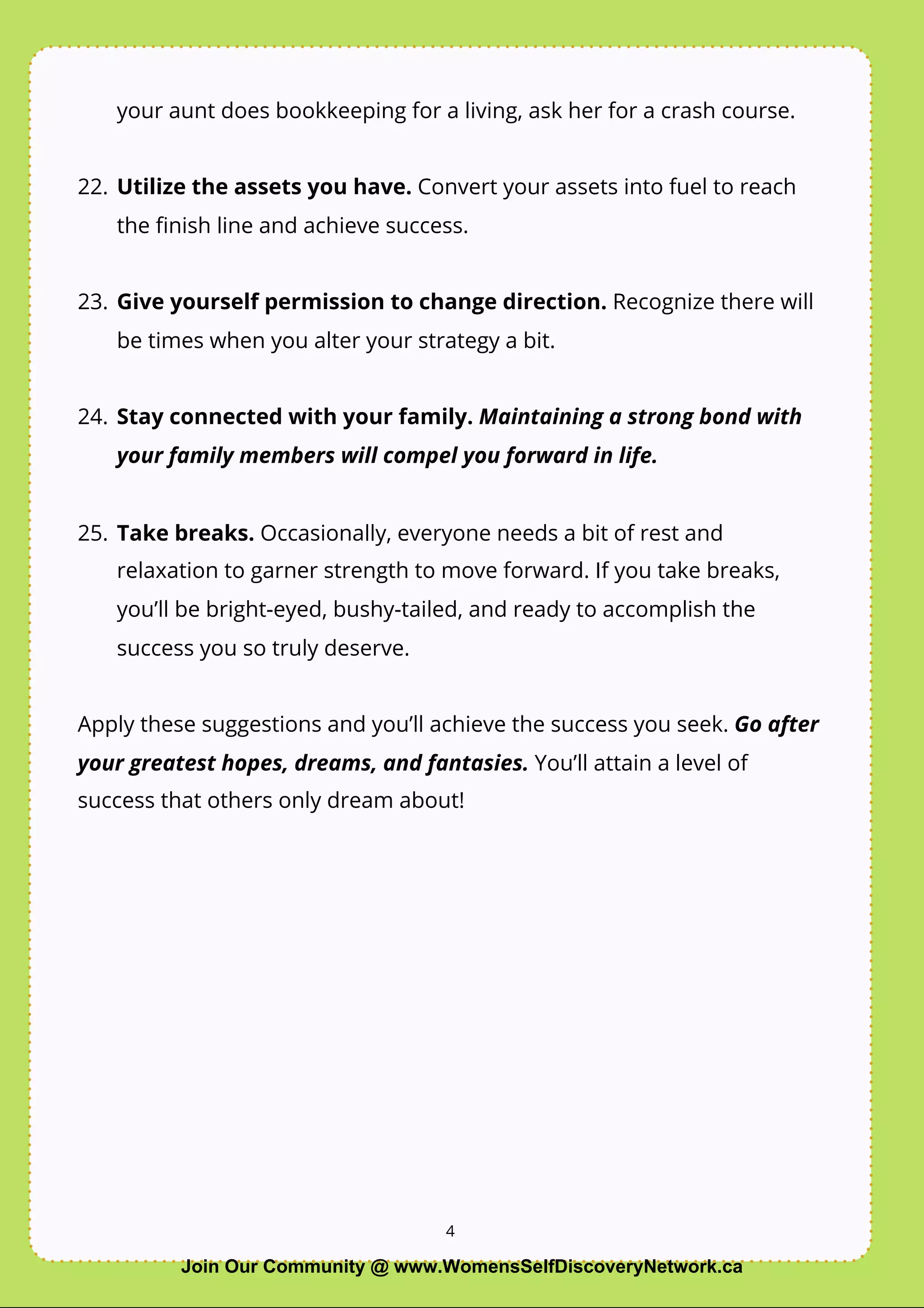 4
your aunt does bookkeeping for a living, ask her for a crash course.
22. Utilize the assets you have. Convert your assets into fuel to reach
the ﬁnish line and achieve success.
23. Give yourself permission to change direction. Recognize there will
be times when you alter your strategy a bit.
24. Stay connected with your family. Maintaining a strong bond with
your family members will compel you forward in life.
25. Take breaks. Occasionally, everyone needs a bit of rest and
relaxation to garner strength to move forward. If you take breaks,
you’ll be bright-eyed, bushy-tailed, and ready to accomplish the
success you so truly deserve.
Apply these suggestions and you’ll achieve the success you seek. Go after
your greatest hopes, dreams, and fantasies. You’ll attain a level of
success that others only dream about!
4
Join Our Community @ www.WomensSelfDiscoveryNetwork.ca
 