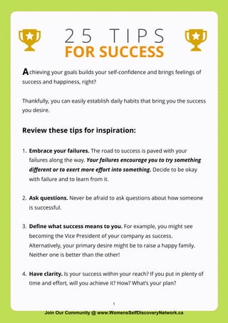 1
2 5 T I P S
FOR SUCCESS
chieving your goals builds your self-conﬁdence and brings feelings of
success and happiness, right?
Thankfully, you can easily establish daily habits that bring you the success
you desire.
Review these tips for inspiration:
1. Embrace your failures. The road to success is paved with your
failures along the way. Your failures encourage you to try something
diﬀerent or to exert more eﬀort into something. Decide to be okay
with failure and to learn from it.
2. Ask questions. Never be afraid to ask questions about how someone
is successful.
3. Deﬁne what success means to you. For example, you might see
becoming the Vice President of your company as success.
Alternatively, your primary desire might be to raise a happy family.
Neither one is better than the other!
4. Have clarity. Is your success within your reach? If you put in plenty of
time and eﬀort, will you achieve it? How? What’s your plan?
A
Join Our Community @ www.WomensSelfDiscoveryNetwork.ca
 
