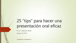 25 “tips” para hacer una
presentación oral eficaz
Por Lic. Alejandro Wald
Agosto de 2018
Lic. Alejandro Wald - www.waldweb.com.ar
 