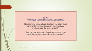 TIP # 5
PRACTIQUE SU PRESENTACIÓN A CONCIENCIA
No solamente en su cabeza; dígala en voz alta, incluso
caminando, y, mejor todavía, en el mismo lugar
en el cual va a dar su presentación.
Usted se va a sentir más cómodo y menos nervioso
cuando llegue el momento de dar la presentación.
Lic. Alejandro Wald - www.waldweb.com.ar
 