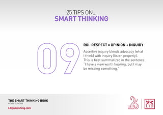 25 TIPS ON...
SMART THINKING
THE SMART THINKING BOOK
KEVIN DUNCAN
LIDpublishing.com
Assertive inquiry blends advocacy (what
I think) with inquiry (listen properly).
This is best summarized in the sentence:
“I have a view worth hearing, but I may
be missing something.”
ROI: RESPECT = OPINION + INQUIRY
 