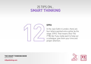 25 TIPS ON...
SMART THINKING
THE SMART THINKING BOOK
KEVIN DUNCAN
LIDpublishing.com
In the Jazz Café in London, there are
four letters painted onto a pillar by the
stage. STFU. That means Shut The
F*#k Up. If you really want to help out
a colleague, give them your time and
proper attention.
STFU
 