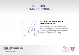 25 TIPS ON...
SMART THINKING
THE SMART THINKING BOOK
KEVIN DUNCAN
LIDpublishing.com
Heed Richard Pascale. “People are
much more likely to act their way into
a new way of thinking than think their
way into a new way of acting.”
ACT YOURSELF INTO A NEW
WAY OF THINKING
 