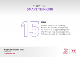 25 TIPS ON...
SMART THINKING
THE SMART THINKING BOOK
KEVIN DUNCAN
LIDpublishing.com
It stands for Read The F*@#king
Manual. This priceless acronym was
the invention of exasperated engineers
when trying to help clueless operators.
Follow the process. Get trained properly.
RTFM
 