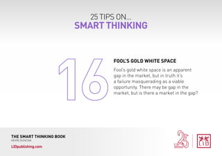 25 TIPS ON...
SMART THINKING
THE SMART THINKING BOOK
KEVIN DUNCAN
LIDpublishing.com
Fool’s gold white space is an apparent
gap in the market, but in truth it’s
a failure masquerading as a viable
opportunity. There may be gap in the
market, but is there a market in the gap?
FOOL’S GOLD WHITE SPACE
 