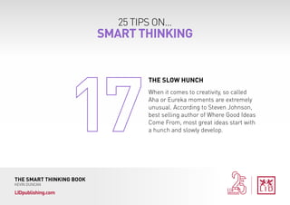 25 TIPS ON...
SMART THINKING
THE SMART THINKING BOOK
KEVIN DUNCAN
LIDpublishing.com
When it comes to creativity, so called
Aha or Eureka moments are extremely
unusual. According to Steven Johnson,
best selling author of Where Good Ideas
Come From, most great ideas start with
a hunch and slowly develop.
THE SLOW HUNCH
 