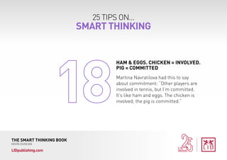25 TIPS ON...
SMART THINKING
THE SMART THINKING BOOK
KEVIN DUNCAN
LIDpublishing.com
Martina Navratilova had this to say
about commitment: “Other players are
involved in tennis, but I’m committed.
It’s like ham and eggs. The chicken is
involved; the pig is committed.”
HAM & EGGS. CHICKEN = INVOLVED.
PIG = COMMITTED
 