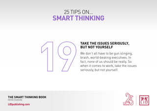 25 TIPS ON...
SMART THINKING
THE SMART THINKING BOOK
KEVIN DUNCAN
LIDpublishing.com
We don’t all have to be gun slinging,
brash, world-beating executives. In
fact, none of us should be really. So
when it comes to work, take the issues
seriously, but not yourself.
TAKE THE ISSUES SERIOUSLY,
BUT NOT YOURSELF
 