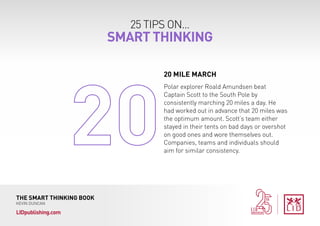 25 TIPS ON...
SMART THINKING
THE SMART THINKING BOOK
KEVIN DUNCAN
LIDpublishing.com
Polar explorer Roald Amundsen beat
Captain Scott to the South Pole by
consistently marching 20 miles a day. He
had worked out in advance that 20 miles was
the optimum amount. Scott’s team either
stayed in their tents on bad days or overshot
on good ones and wore themselves out.
Companies, teams and individuals should
aim for similar consistency.
20 MILE MARCH
 