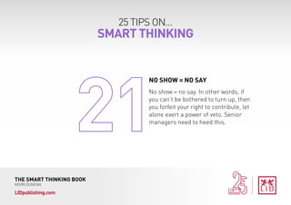 25 TIPS ON...
SMART THINKING
THE SMART THINKING BOOK
KEVIN DUNCAN
LIDpublishing.com
No show = no say. In other words, if
you can’t be bothered to turn up, then
you forfeit your right to contribute, let
alone exert a power of veto. Senior
managers need to heed this.
NO SHOW = NO SAY
 