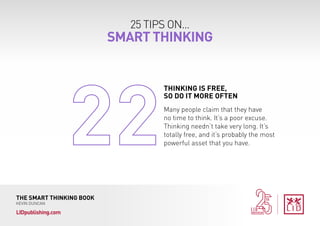 25 TIPS ON...
SMART THINKING
THE SMART THINKING BOOK
KEVIN DUNCAN
LIDpublishing.com
Many people claim that they have
no time to think. It’s a poor excuse.
Thinking needn’t take very long. It’s
totally free, and it’s probably the most
powerful asset that you have.
THINKING IS FREE,
SO DO IT MORE OFTEN
 
