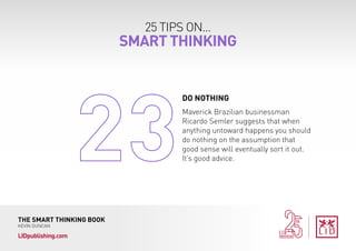 25 TIPS ON...
SMART THINKING
THE SMART THINKING BOOK
KEVIN DUNCAN
LIDpublishing.com
Maverick Brazilian businessman
Ricardo Semler suggests that when
anything untoward happens you should
do nothing on the assumption that
good sense will eventually sort it out.
It’s good advice.
DO NOTHING	
 