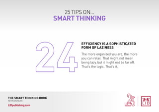 25 TIPS ON...
SMART THINKING
THE SMART THINKING BOOK
KEVIN DUNCAN
LIDpublishing.com
The more organized you are, the more
you can relax. That might not mean
being lazy, but it might not be far off.
That’s the logic. That’s it.
EFFICIENCY IS A SOPHISTICATED
FORM OF LAZINESS
 
