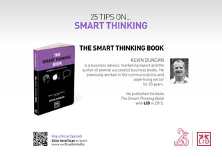 http://bit.ly/2pytckG
Click here/Scan to learn
more on BlueBottleBiz
25 TIPS ON...
SMART THINKING
THE SMART THINKING BOOK
KEVIN DUNCAN
is a business advisor, marketing expert and the
author of several successful business books. He
previously worked in the communications and
advertising sector
for 25 years.
He published his book
The Smart Thinking Book
with LID in 2015.
 
