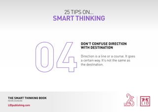 25 TIPS ON...
SMART THINKING
THE SMART THINKING BOOK
KEVIN DUNCAN
LIDpublishing.com
Direction is a line or a course. It goes
a certain way. It’s not the same as
the destination.
DON’T CONFUSE DIRECTION
WITH DESTINATION
 