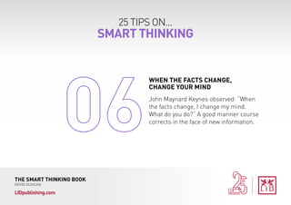 25 TIPS ON...
SMART THINKING
THE SMART THINKING BOOK
KEVIN DUNCAN
LIDpublishing.com
John Maynard Keynes observed: “When
the facts change, I change my mind.
What do you do?” A good mariner course
corrects in the face of new information.
WHEN THE FACTS CHANGE,
CHANGE YOUR MIND
 