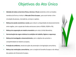 Objetivos do Ato Único
 Abolição de todas as barreiras físicas, técnicas e fiscais existentes entre os Estados-
membros de forma a instituir o Mercado Único Europeu , para assim tentar a livre
circulação de pessoas, mercadorias, serviços e capitais;
 Reforço da coesão económica e social, para reduzir as disparidades de desenvolvimento
entre regiões, com a ajuda dos fundos estruturais como a FEOGA, FEDER e FSE;
 Reforço da cooperação em matéria monetária com vista à União Monetária;
 Harmonização das regras relativas às condições de trabalho, higiene e segurança;
 Reforço da investigação e desenvolvimento, com o objetivo de aumentar a
competitividade da indústria europeia;
 Proteção do ambiente, através de ações de prevenção e de legislação comunitária;
 Reforço das instituições comunitárias, com a criação do Conselho Europeu e do reforço
dos poderes do Parlamento Europeu.
 