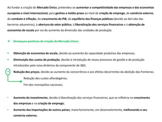 Ao fundar a criação do Mercado Único, pretendeu-se aumentar a competitividade das empresas e das economias
europeias a nível internacional, para ganhos a médio prazo ao nível da criação de emprego, de comércio externo,
do combate à inflação, do crescimento do PIB, do equilíbrio das finanças públicas (devido ao derrube das
barreiras aduaneiras), à abertura do setor público, à liberalização dos serviços financeiros e à obtenção de
economias de escala por via do aumento da dimensão das unidades de produção.
 Destaques positivos da criação do Mercado Único:
 Obtenção de economias de escala, devido ao aumento da capacidade produtiva das empresas;
 Diminuição dos custos de produção, devido à introdução de novos processos de gestão e de produção
introduzidos pela nova dinâmica da componente de I&D;
 Redução dos preços, devido ao aumento da concorrência e aos efeitos decorrentes da abolição das fronteiras;
Redução dos custos alfandegários;
Fim dos monopólios nacionais;
• Aumento do investimento, devido à liberalização dos serviços financeiros, que se refletiria no crescimento
das empresas e na criação de emprego;
• Aumento das importações de outros países, maioritariamente, em desenvolvimento, melhorando o seu
comércio externo;
 