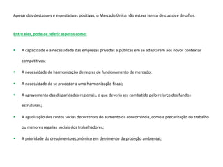Apesar dos destaques e expectativas positivas, o Mercado Único não estava isento de custos e desafios.
Entre eles, pode-se referir aspetos como:
 A capacidade e a necessidade das empresas privadas e públicas em se adaptarem aos novos contextos
competitivos;
 A necessidade de harmonização de regras de funcionamento de mercado;
 A necessidade de se proceder a uma harmonização fiscal;
 A agravamento das disparidades regionais, o que deveria ser combatido pelo reforço dos fundos
estruturais;
 A agudização dos custos socias decorrentes do aumento da concorrência, como a precarização do trabalho
ou menores regalias sociais dos trabalhadores;
 A prioridade do crescimento económico em detrimento da proteção ambiental;
 