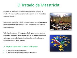 O Tratado de Maastricht
O Tratado de Maastricht foi assinado a 7 de Fevereiro de 1992, na
cidade holandesa que lhe deu o nome, tendo entrado em vigor a 1 de
Novembro de 1993.
Este tratado, que institui a União Europeia, marcou uma nova etapa no
processo de integração, com vista a mais um estreita união entre os
povos da Europa.
Todavia, este processo de integração não é, agora, apenas centrada
na questão económica, mas também pela via da integração política e
social e por consequência, a designação de Comunidade Europeia
passa a designar-se União Europeia.
 Objetivos fundamentais do Tratado de Maastricht:
 A criação de uma União Política;
 A criação de uma União Económica e Monetária;
 