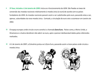  3º fase, iniciada a 1 de Janeiro de 1999: inicia-se o funcionamento da UEM. São fixadas as taxas de
conversão das moedas nacionais relativamente à moeda única (o euro) de acordo com os países
fundadores da UEM. As moedas nacionais passam assim a ser substituídas pelo euro, passando estas a ser,
apenas, subunidades da nova moeda única. Contudo, a circulação do euro veio a acontecer em Janeiro de
2002.
 O espaço europeu onde circula o euro constitui a chamada Zona Euro. Países como, o Reino Unido, a
Dinamarca e a Suécia decidiram não aderir ao euro, após o parecer desfavorável dados pelos referendos
realizados.
 A 1 de Janeiro de 2007, a Eslovénia juntou-se à Zona Euro, passando assim a treze países onde circula a
moeda única.
 