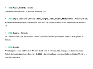  1995: Áustria, Finlândia e Suécia
Estes três países aderiram à UE em 1 de Janeiro de 1995.
 2004: Chipre, Eslováquia, Eslovénia, Estónia, Hungria, Letónia, Lituânia, Malta, Polónia e RepúblicaCheca;
A adesão destes dez países ocorreu em 1 de Maio de 2004, naquele que foi o maior alargamento de sempre da
UE.
 2007: Bulgária e Roménia;
Em 1 de Janeiro de 2007, o número de Estados-Membros aumentou para 27 com a adesão da Bulgária e da
Roménia.
 2013: Croácia;
A Croácia passou a ser o 28.º Estado-Membro da UE em 1 de Julho de 2013, na sequência da assinatura do
Tratado de Adesão do país, em Dezembro de 2011, e da ratificação do mesmo por todos os Estados-Membros e
pela própria Croácia.
 