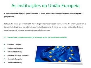 As instituições da União Europeia
A União Europeia é hoje (2015) uma família de 28 países democráticos empenhados em construir a paz e a
prosperidade.
Cada um dos países que compõe a UE dispõe de governos nacionais com vastos poderes. No entanto, aceitaram a
transferência de parte da sua soberania para instituições comuns, de forma que possam ser tomadas decisões
sobre questões de interesse comunitário, de modo democrático.
 A estrutura e o funcionamento da UE assentam, assim, nas seguintes instituições:
 Conselho Europeu;
 Parlamento Europeu;
 Tribunal de Justiça;
 Conselho da União Europeia;
 Comissão Europeia;
 Tribunal de Contas;
 