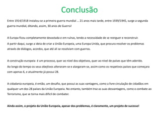 Conclusão
Entre 1914/1918 instalou-se a primeira guerra mundial … 21 anos mais tarde, entre 1939/1945, surge a segunda
guerra mundial, ditando, assim, 30 anos de Guerra!
A Europa ficou completamente devastada e em ruínas, tendo a necessidade de se reerguer e reconstruir.
A partir daqui, surge a ideia de criar a União Europeia, uma Europa Unida, que procura resolver os problemas
através de diálogos, acordos, que até ali se resolviam com guerras.
A construção europeia é um processo, quer ao nível dos objetivos, quer ao nível de países que têm aderido.
Ao longo do tempo os seus obejtivos alteraram-se e alargaram-se, assim como os respetivos países que começara
com apenas 6, e atualmente já possui 28.
A cidadania europeia, é então, um desafio, que possui as suas vantagens, como a livre circulação de cidadãos em
qualquer um dos 28 países da União Europeia. No entanto, também traz as suas desvantagens, como o combate ao
Terrorismo, que se torna mais difícil de combater.
Ainda assim, o projeto da União Europeia, apesar dos problemas, é claramente, um projeto de sucesso!
 