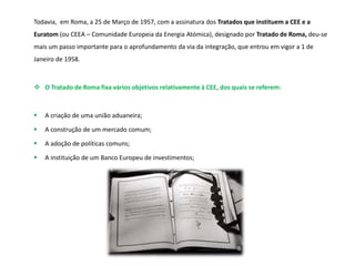 Todavia, em Roma, a 25 de Março de 1957, com a assinatura dos Tratados que instituem a CEE e a
Euratom (ou CEEA – Comunidade Europeia da Energia Atómica), designado por Tratado de Roma, deu-se
mais um passo importante para o aprofundamento da via da integração, que entrou em vigor a 1 de
Janeiro de 1958.
 O Tratado de Roma fixa vários objetivos relativamente à CEE, dos quais se referem:
 A criação de uma união aduaneira;
 A construção de um mercado comum;
 A adoção de políticas comuns;
 A instituição de um Banco Europeu de investimentos;
 