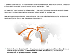 A constituição de uma união aduaneira e a livre circulação de mercadorias provocaram, assim, um aumento do
comércio intracomunitário, tendo-se multiplicado por seis, de 1958 a 1970.
Por outro lado, as trocas comerciais dos países da CEE com países terceiros multiplicaram-se apenas por três,
assim como as importações intracomunitárias, que haviam passado de 30% para 52%.
Estes resultados só foram possíveis, devido à abertura das fronteiras e ao aproveitamento de economias de
escala que foi possível obter na produção de bens de consumo.
 No início dos anos 70 do século XX, a Europa Ocidental começava, pela via da integração, a afirmar-se
com um espaço significativo de comércio ao nível mundial, dando-se início a um processo de
reconfiguração da geografia económica europeia.
 