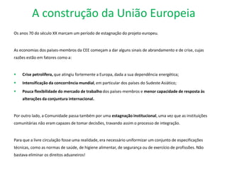 A construção da União Europeia
Os anos 70 do século XX marcam um período de estagnação do projeto europeu.
As economias dos países-membros da CEE começam a dar alguns sinais de abrandamento e de crise, cujas
razões estão em fatores como a:
 Crise petrolífera, que atingiu fortemente a Europa, dada a sua dependência energética;
 Intensificação da concorrência mundial, em particular dos países do Sudeste Asiático;
 Pouca flexibilidade do mercado de trabalho dos países-membros e menor capacidade de resposta às
alterações da conjuntura internacional.
Por outro lado, a Comunidade passa também por uma estagnação institucional, uma vez que as instituições
comunitárias não eram capazes de tomar decisões, travando assim o processo de integração.
Para que a livre circulação fosse uma realidade, era necessário uniformizar um conjunto de especificações
técnicas, como as normas de saúde, de higiene alimentar, de segurança ou de exercício de profissões. Não
bastava eliminar os direitos aduaneiros!
 