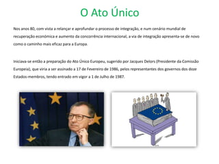 O Ato Único
Nos anos 80, com vista a relançar e aprofundar o processo de integração, e num cenário mundial de
recuperação económica e aumento da concorrência internacional, a via de integração apresenta-se de novo
como o caminho mais eficaz para a Europa.
Iniciava-se então a preparação do Ato Único Europeu, sugerido por Jacques Delors (Presidente da Comissão
Europeia), que viria a ser assinado a 17 de Fevereiro de 1986, pelos representantes dos governos dos doze
Estados-membros, tendo entrado em vigor a 1 de Julho de 1987.
 