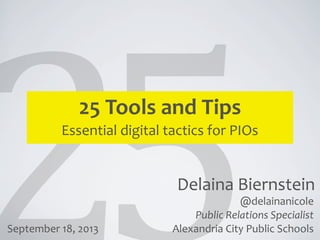 Delaina	
  Biernstein
25	
  Tools	
  and	
  Tips
Essential	
  digital	
  tactics	
  for	
  PIOs
@delainanicole
Public	
  Relations	
  Specialist
Alexandria	
  City	
  Public	
  SchoolsSeptember	
  18,	
  2013
 