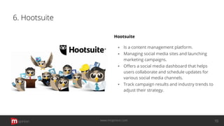 6. Hootsuite
Hootsuite
▪ Is a content management platform.
▪ Managing social media sites and launching
marketing campaigns.
▪ Oﬀers a social media dashboard that helps
users collaborate and schedule updates for
various social media channels.
▪ Track campaign results and industry trends to
adjust their strategy.
opinion 10www.mopinion.com
 