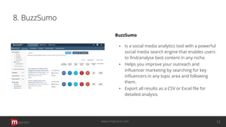 8. BuzzSumo
BuzzSumo
▪ Is a social media analytics tool with a powerful
social media search engine that enables users
to ﬁnd/analyse best content in any niche.
▪ Helps you improve your outreach and
inﬂuencer marketing by searching for key
inﬂuencers in any topic area and following
them.
▪ Export all results as a CSV or Excel ﬁle for
detailed analysis.
opinion 12www.mopinion.com
 